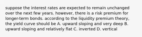 suppose the interest rates are expected to remain unchanged over the next few years. however, there is a risk premium for longer-term bonds. according to the liquidity premium theory, the yield curve should be A. upward sloping and very deep B. upward sloping and relatively flat C. inverted D. vertical