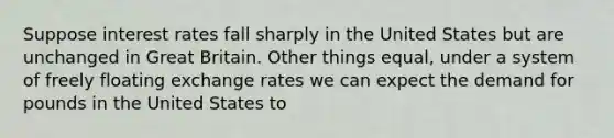 Suppose interest rates fall sharply in the United States but are unchanged in Great Britain. Other things equal, under a system of freely floating exchange rates we can expect the demand for pounds in the United States to