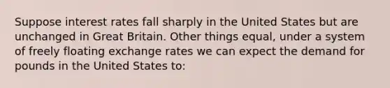 Suppose interest rates fall sharply in the United States but are unchanged in Great Britain. Other things equal, under a system of freely floating exchange rates we can expect the demand for pounds in the United States to: