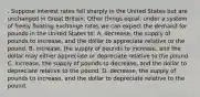 . Suppose interest rates fall sharply in the United States but are unchanged in Great Britain. Other things equal, under a system of freely floating exchange rates we can expect the demand for pounds in the United States to: A. decrease, the supply of pounds to increase, and the dollar to appreciate relative to the pound. B. increase, the supply of pounds to increase, and the dollar may either appreciate or depreciate relative to the pound. C. increase, the supply of pounds to decrease, and the dollar to depreciate relative to the pound. D. decrease, the supply of pounds to increase, and the dollar to depreciate relative to the pound.