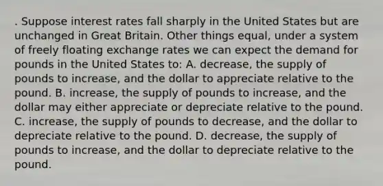 . Suppose interest rates fall sharply in the United States but are unchanged in Great Britain. Other things equal, under a system of freely floating exchange rates we can expect the demand for pounds in the United States to: A. decrease, the supply of pounds to increase, and the dollar to appreciate relative to the pound. B. increase, the supply of pounds to increase, and the dollar may either appreciate or depreciate relative to the pound. C. increase, the supply of pounds to decrease, and the dollar to depreciate relative to the pound. D. decrease, the supply of pounds to increase, and the dollar to depreciate relative to the pound.