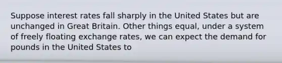 Suppose interest rates fall sharply in the United States but are unchanged in Great Britain. Other things equal, under a system of freely floating exchange rates, we can expect the demand for pounds in the United States to