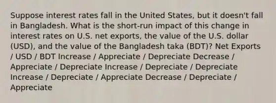 Suppose interest rates fall in the United States, but it doesn't fall in Bangladesh. What is the short-run impact of this change in interest rates on U.S. net exports, the value of the U.S. dollar (USD), and the value of the Bangladesh taka (BDT)? Net Exports / USD / BDT Increase / Appreciate / Depreciate Decrease / Appreciate / Depreciate Increase / Depreciate / Depreciate Increase / Depreciate / Appreciate Decrease / Depreciate / Appreciate