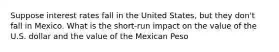 Suppose interest rates fall in the United States, but they don't fall in Mexico. What is the short-run impact on the value of the U.S. dollar and the value of the Mexican Peso