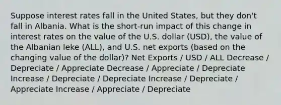 Suppose interest rates fall in the United States, but they don't fall in Albania. What is the short-run impact of this change in interest rates on the value of the U.S. dollar (USD), the value of the Albanian leke (ALL), and U.S. net exports (based on the changing value of the dollar)? Net Exports / USD / ALL Decrease / Depreciate / Appreciate Decrease / Appreciate / Depreciate Increase / Depreciate / Depreciate Increase / Depreciate / Appreciate Increase / Appreciate / Depreciate