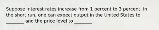 Suppose interest rates increase from 1 percent to 3 percent. In the short run, one can expect output in the United States to ________ and the price level to ________.