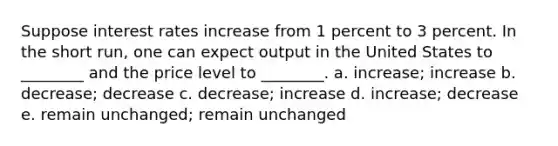 Suppose interest rates increase from 1 percent to 3 percent. In the short run, one can expect output in the United States to ________ and the price level to ________. a. increase; increase b. decrease; decrease c. decrease; increase d. increase; decrease e. remain unchanged; remain unchanged