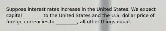 Suppose interest rates increase in the United States. We expect capital ________ to the United States and the U.S. dollar price of foreign currencies to _________, all other things equal.