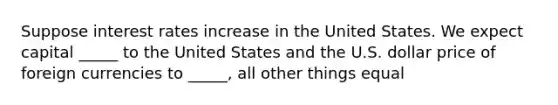 Suppose interest rates increase in the United States. We expect capital _____ to the United States and the U.S. dollar price of foreign currencies to _____, all other things equal