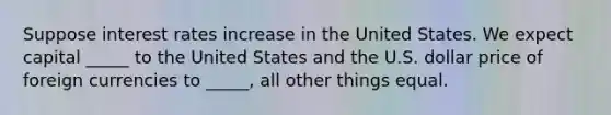 Suppose interest rates increase in the United States. We expect capital _____ to the United States and the U.S. dollar price of foreign currencies to _____, all other things equal.