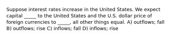 Suppose interest rates increase in the United States. We expect capital _____ to the United States and the U.S. dollar price of foreign currencies to _____, all other things equal. A) outflows; fall B) outflows; rise C) inflows; fall D) inflows; rise