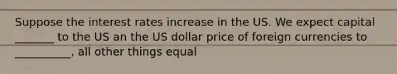 Suppose the interest rates increase in the US. We expect capital _______ to the US an the US dollar price of foreign currencies to __________, all other things equal