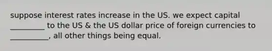 suppose interest rates increase in the US. we expect capital _________ to the US & the US dollar price of foreign currencies to __________, all other things being equal.