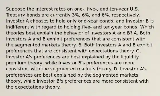 Suppose the interest rates on​ one-, five-, and​ ten-year U.S. Treasury bonds are currently​ 3%, 6%, and​ 6%, respectively. Investor A chooses to hold only​ one-year bonds, and Investor B is indifferent with regard to holding​ five- and​ ten-year bonds. Which theories best explain the behavior of Investors A and​ B? A. Both Investors A and B exhibit preferences that are consistent with the segmented markets theory. B. Both Investors A and B exhibit preferences that are consistent with expectations theory. C. Investor​ A's preferences are best explained by the liquidity premium​ theory, while Investor​ B's preferences are more consistent with the segmented markets theory. D. Investor​ A's preferences are best explained by the segmented markets​ theory, while Investor​ B's preferences are more consistent with the expectations theory.