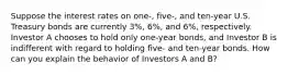 Suppose the interest rates on one-, five-, and ten-year U.S. Treasury bonds are currently 3%, 6%, and 6%, respectively. Investor A chooses to hold only one-year bonds, and Investor B is indifferent with regard to holding five- and ten-year bonds. How can you explain the behavior of Investors A and B?