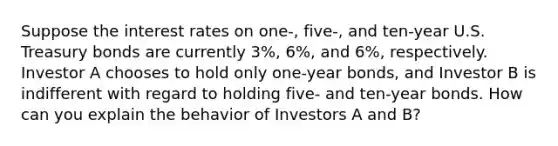 Suppose the interest rates on one-, five-, and ten-year U.S. Treasury bonds are currently 3%, 6%, and 6%, respectively. Investor A chooses to hold only one-year bonds, and Investor B is indifferent with regard to holding five- and ten-year bonds. How can you explain the behavior of Investors A and B?