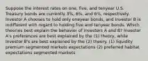 Suppose the interest rates on one, five, and tenyear U.S. Treasury bonds are currently 3%, 6%, and 6%, respectively. Investor A chooses to hold only oneyear bonds, and Investor B is indifferent with regard to holding five and tenyear bonds. Which theories best explain the behavior of Investors A and B? Investor A's preferences are best explained by the (1) theory, while Investor B's are best explained by the (2) theory. (1) liquidity premium segmented markets expectations (2) preferred habitat expectations segmented markets