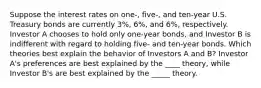 Suppose the interest rates on​ one-, five-, and​ ten-year U.S. Treasury bonds are currently​ 3%, 6%, and​ 6%, respectively. Investor A chooses to hold only​ one-year bonds, and Investor B is indifferent with regard to holding​ five- and​ ten-year bonds. Which theories best explain the behavior of Investors A and​ B? Investor​ A's preferences are best explained by the ____ ​theory, while Investor​ B's are best explained by the _____ theory.