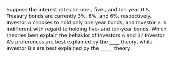 Suppose the interest rates on​ one-, five-, and​ ten-year U.S. Treasury bonds are currently​ 3%, 6%, and​ 6%, respectively. Investor A chooses to hold only​ one-year bonds, and Investor B is indifferent with regard to holding​ five- and​ ten-year bonds. Which theories best explain the behavior of Investors A and​ B? Investor​ A's preferences are best explained by the ____ ​theory, while Investor​ B's are best explained by the _____ theory.