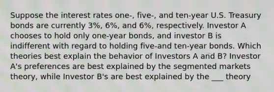 Suppose the interest rates one-, five-, and ten-year U.S. Treasury bonds are currently 3%, 6%, and 6%, respectively. Investor A chooses to hold only one-year bonds, and investor B is indifferent with regard to holding five-and ten-year bonds. Which theories best explain the behavior of Investors A and B? Investor A's preferences are best explained by the segmented markets theory, while Investor B's are best explained by the ___ theory