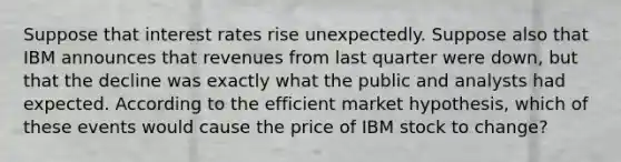 Suppose that interest rates rise unexpectedly. Suppose also that IBM announces that revenues from last quarter were down, but that the decline was exactly what the public and analysts had expected. According to the efficient market hypothesis, which of these events would cause the price of IBM stock to change?