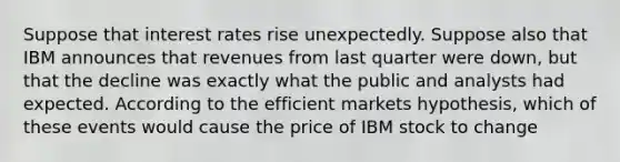 Suppose that interest rates rise unexpectedly. Suppose also that IBM announces that revenues from last quarter were down, but that the decline was exactly what the public and analysts had expected. According to the efficient markets hypothesis, which of these events would cause the price of IBM stock to change