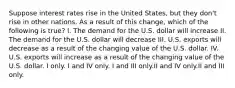 Suppose interest rates rise in the United States, but they don't rise in other nations. As a result of this change, which of the following is true? I. The demand for the U.S. dollar will increase II. The demand for the U.S. dollar will decrease III. U.S. exports will decrease as a result of the changing value of the U.S. dollar. IV. U.S. exports will increase as a result of the changing value of the U.S. dollar. I only. I and IV only. I and III only.II and IV only.II and III only.