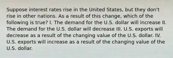 Suppose interest rates rise in the United States, but they don't rise in other nations. As a result of this change, which of the following is true? I. The demand for the U.S. dollar will increase II. The demand for the U.S. dollar will decrease III. U.S. exports will decrease as a result of the changing value of the U.S. dollar. IV. U.S. exports will increase as a result of the changing value of the U.S. dollar.