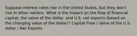 Suppose interest rates rise in the United States, but they don't rise in other nations. What is the impact on the flow of financial capital, the value of the dollar, and U.S. net exports (based on the changing value of the dollar)? Capital Flow / Value of the U.S. dollar / Net Exports