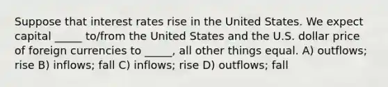 Suppose that interest rates rise in the United States. We expect capital _____ to/from the United States and the U.S. dollar price of foreign currencies to _____, all other things equal. A) outflows; rise B) inflows; fall C) inflows; rise D) outflows; fall