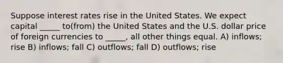 Suppose interest rates rise in the United States. We expect capital _____ to(from) the United States and the U.S. dollar price of foreign currencies to _____, all other things equal. A) inflows; rise B) inflows; fall C) outflows; fall D) outflows; rise