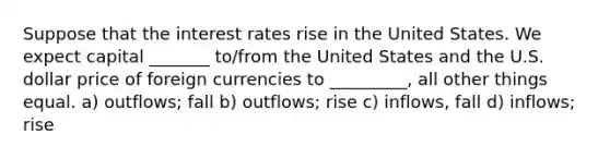 Suppose that the interest rates rise in the United States. We expect capital _______ to/from the United States and the U.S. dollar price of foreign currencies to _________, all other things equal. a) outflows; fall b) outflows; rise c) inflows, fall d) inflows; rise