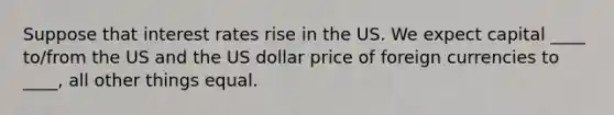 Suppose that interest rates rise in the US. We expect capital ____ to/from the US and the US dollar price of foreign currencies to ____, all other things equal.