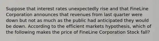 Suppose that interest rates unexpectedly rise and that FineLine Corporation announces that revenues from last quarter were down but not as much as the public had anticipated they would be down. According to the efficient markets hypothesis, which of the following makes the price of FineLine Corporation Stock fall?