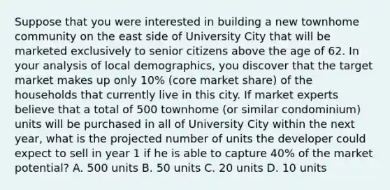 Suppose that you were interested in building a new townhome community on the east side of University City that will be marketed exclusively to senior citizens above the age of 62. In your analysis of local demographics, you discover that the target market makes up only 10% (core market share) of the households that currently live in this city. If market experts believe that a total of 500 townhome (or similar condominium) units will be purchased in all of University City within the next year, what is the projected number of units the developer could expect to sell in year 1 if he is able to capture 40% of the market potential? A. 500 units B. 50 units C. 20 units D. 10 units