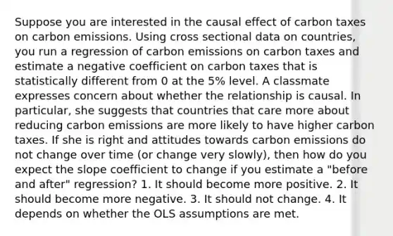 Suppose you are interested in the causal effect of carbon taxes on carbon emissions. Using cross sectional data on countries, you run a regression of carbon emissions on carbon taxes and estimate a negative coefficient on carbon taxes that is statistically different from 0 at the 5% level. A classmate expresses concern about whether the relationship is causal. In particular, she suggests that countries that care more about reducing carbon emissions are more likely to have higher carbon taxes. If she is right and attitudes towards carbon emissions do not change over time (or change very slowly), then how do you expect the slope coefficient to change if you estimate a "before and after" regression? 1. It should become more positive. 2. It should become more negative. 3. It should not change. 4. It depends on whether the OLS assumptions are met.