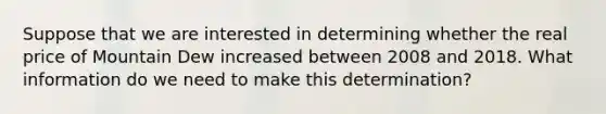 Suppose that we are interested in determining whether the real price of Mountain Dew increased between 2008 and 2018. What information do we need to make this determination?