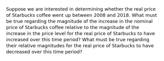 Suppose we are interested in determining whether the real price of Starbucks coffee went up between 2008 and 2018. What must be true regarding the magnitude of the increase in the nominal price of Starbucks coffee relative to the magnitude of the increase in the price level for the real price of Starbucks to have increased over this time period? What must be true regarding their relative magnitudes for the real price of Starbucks to have decreased over this time period?