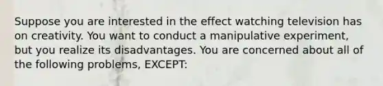 Suppose you are interested in the effect watching television has on creativity. You want to conduct a manipulative experiment, but you realize its disadvantages. You are concerned about all of the following problems, EXCEPT: