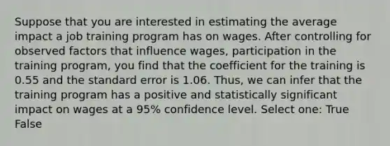 Suppose that you are interested in estimating the average impact a job training program has on wages. After controlling for observed factors that influence wages, participation in the training program, you find that the coefficient for the training is 0.55 and the standard error is 1.06. Thus, we can infer that the training program has a positive and statistically significant impact on wages at a 95% confidence level. Select one: True False