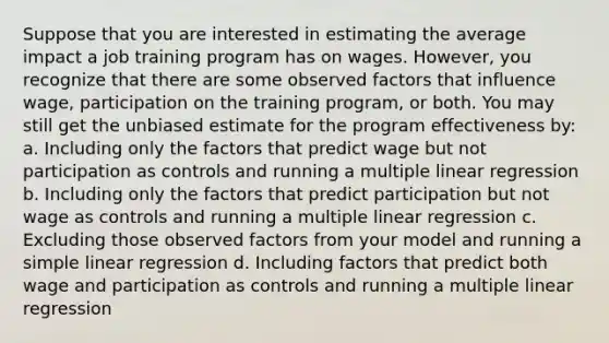 Suppose that you are interested in estimating the average impact a job training program has on wages. However, you recognize that there are some observed factors that influence wage, participation on the training program, or both. You may still get the unbiased estimate for the program effectiveness by: a. Including only the factors that predict wage but not participation as controls and running a multiple linear regression b. Including only the factors that predict participation but not wage as controls and running a multiple linear regression c. Excluding those observed factors from your model and running a simple linear regression d. Including factors that predict both wage and participation as controls and running a multiple linear regression