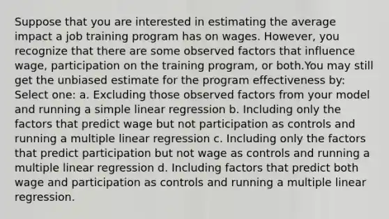 Suppose that you are interested in estimating the average impact a job training program has on wages. However, you recognize that there are some observed factors that influence wage, participation on the training program, or both.You may still get the unbiased estimate for the program effectiveness by: Select one: a. Excluding those observed factors from your model and running a simple linear regression b. Including only the factors that predict wage but not participation as controls and running a multiple linear regression c. Including only the factors that predict participation but not wage as controls and running a multiple linear regression d. Including factors that predict both wage and participation as controls and running a multiple linear regression.