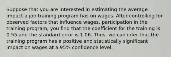 Suppose that you are interested in estimating the average impact a job training program has on wages. After controlling for observed factors that influence wages, participation in the training program, you find that the coefficient for the training is 0.55 and the standard error is 1.06. Thus, we can infer that the training program has a positive and statistically significant impact on wages at a 95% confidence level.