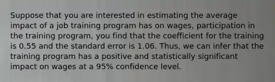 Suppose that you are interested in estimating the average impact of a job training program has on wages, participation in the training program, you find that the coefficient for the training is 0.55 and the standard error is 1.06. Thus, we can infer that the training program has a positive and statistically significant impact on wages at a 95% confidence level.