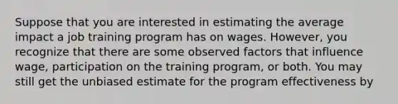 Suppose that you are interested in estimating the average impact a job training program has on wages. However, you recognize that there are some observed factors that influence wage, participation on the training program, or both. You may still get the unbiased estimate for the program effectiveness by