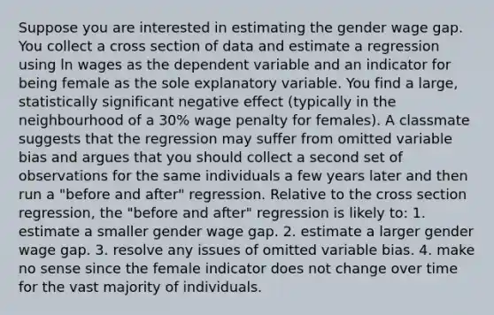 Suppose you are interested in estimating the gender wage gap. You collect a cross section of data and estimate a regression using ln wages as the dependent variable and an indicator for being female as the sole explanatory variable. You find a large, statistically significant negative effect (typically in the neighbourhood of a 30% wage penalty for females). A classmate suggests that the regression may suffer from omitted variable bias and argues that you should collect a second set of observations for the same individuals a few years later and then run a "before and after" regression. Relative to the cross section regression, the "before and after" regression is likely to: 1. estimate a smaller gender wage gap. 2. estimate a larger gender wage gap. 3. resolve any issues of omitted variable bias. 4. make no sense since the female indicator does not change over time for the vast majority of individuals.