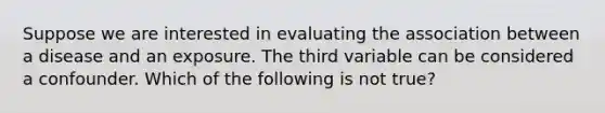 Suppose we are interested in evaluating the association between a disease and an exposure. The third variable can be considered a confounder. Which of the following is not true?