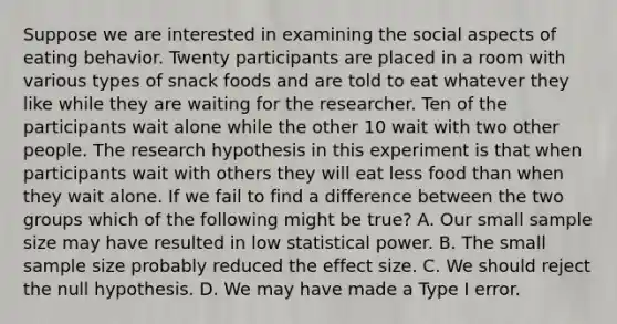 Suppose we are interested in examining the social aspects of eating behavior. Twenty participants are placed in a room with various types of snack foods and are told to eat whatever they like while they are waiting for the researcher. Ten of the participants wait alone while the other 10 wait with two other people. The research hypothesis in this experiment is that when participants wait with others they will eat less food than when they wait alone. If we fail to find a difference between the two groups which of the following might be true? A. Our small sample size may have resulted in low statistical power. B. The small sample size probably reduced the effect size. C. We should reject the null hypothesis. D. We may have made a Type I error.