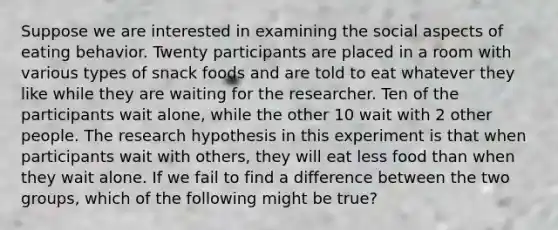 Suppose we are interested in examining the social aspects of eating behavior. Twenty participants are placed in a room with various types of snack foods and are told to eat whatever they like while they are waiting for the researcher. Ten of the participants wait alone, while the other 10 wait with 2 other people. The research hypothesis in this experiment is that when participants wait with others, they will eat less food than when they wait alone. If we fail to find a difference between the two groups, which of the following might be true?