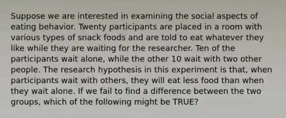 Suppose we are interested in examining the social aspects of eating behavior. Twenty participants are placed in a room with various types of snack foods and are told to eat whatever they like while they are waiting for the researcher. Ten of the participants wait alone, while the other 10 wait with two other people. The research hypothesis in this experiment is that, when participants wait with others, they will eat less food than when they wait alone. If we fail to find a difference between the two groups, which of the following might be TRUE?